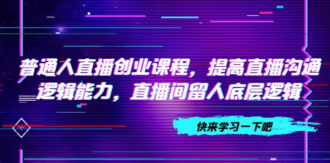 普通人直播创业，提高直播沟通逻辑能力，直播间留人底层逻辑（10节）-九源吧网赚