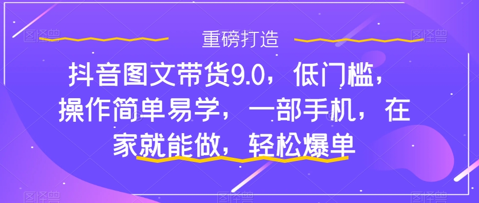 抖音图文带货9.0，低门槛，操作简单易学，一部手机，在家就能做，轻松爆单-九源吧网赚