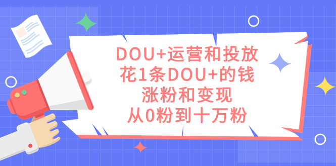 DOU+运营和投放秘籍：1条DOU+的钱，实现涨粉和变现，从零到十万粉丝-九源吧网赚学院