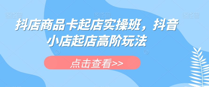 抖店商品卡起店实操班，抖音小店起店高阶玩法-九源吧网赚学院