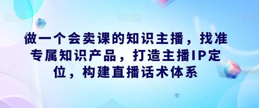 做一个会卖课的知识主播，找准专属知识产品，构建直播话术体系，掌握落地运营能力-九源吧网赚学院