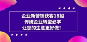 企业·新营销·获客18招，传统企业·转型必学，让您的生意更好做-九源吧资源站