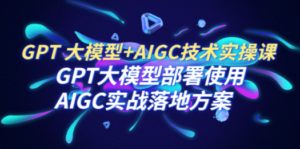 GPT 大模型+AIGC技术实操课：GPT 大模型部署使用 AIGC实战落地方案-九源吧网赚