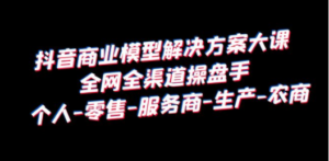 抖音商业 模型解决方案大课 全网全渠道操盘手 个人-零售-服务商-生产-农商-九源吧