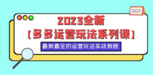 2023全新【多多运营玩法系列课】，最新最全的运营玩法，50节实战教程-九源吧网赚