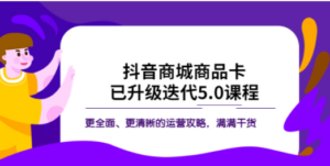 抖音商城商品卡·已升级迭代5.0课程：更全面、更清晰的运营攻略，满满干货-九源吧网赚