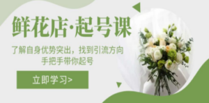 鲜花店·起号课：了解自身优势突出，找到引流方向，手把手带你起号-九源吧网赚学院