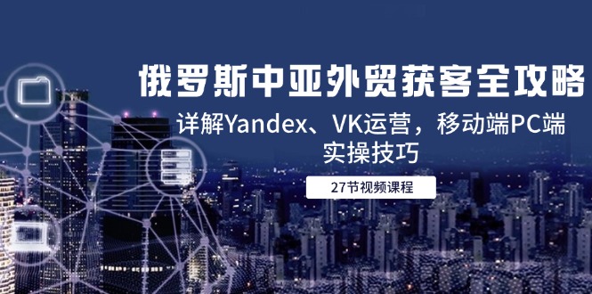 俄罗斯中亚外贸获客全攻略，详解Yandex、VK运营，移动端PC端实操技巧-九源吧资源站