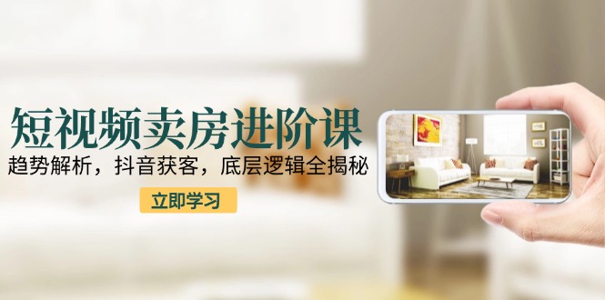 短视频卖房进阶课：趋势解析，抖音获客，底层逻辑全揭秘-九源吧资源站