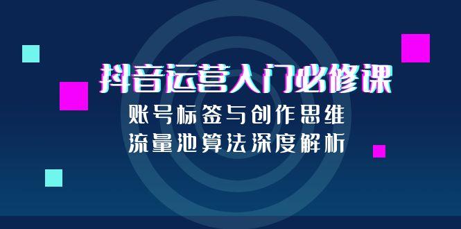 抖音运营入门必修课，账号标签与创作思维，流量池算法深度解析-九源吧资源站