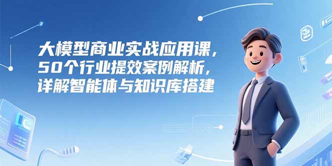 大模型商业实战应用课，50个行业提效案例解析，详解智能体与知识库搭建-九源吧资源站