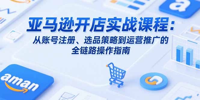亚马逊开店实战课程：从账号注册、选品策略到运营推广的全链路操作指南-九源吧网赚学院