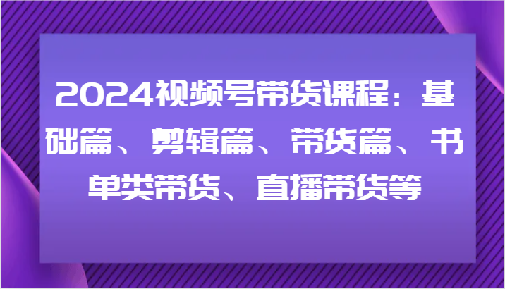 2024视频号带货课程：基础篇、剪辑篇、带货篇、书单类带货、直播带货等-九源吧网赚学院